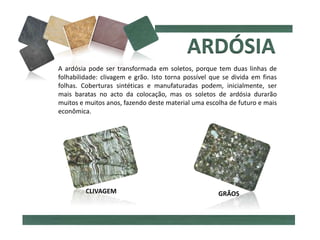 A ardósia pode ser transformada em soletos, porque tem duas linhas de
folhabilidade: clivagem e grão. Isto torna possível que se divida em finas
folhas. Coberturas sintéticas e manufaturadas podem, inicialmente, ser
mais baratas no acto da colocação, mas os soletos de ardósia durarão
muitos e muitos anos, fazendo deste material uma escolha de futuro e mais
econômica.
CLIVAGEM GRÃOS
 