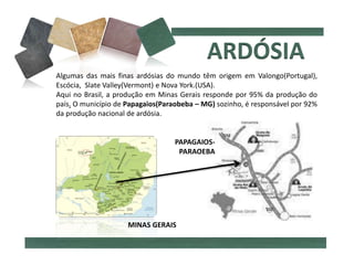 Algumas das mais finas ardósias do mundo têm origem em Valongo(Portugal),
Escócia, Slate Valley(Vermont) e Nova York.(USA).
Aqui no Brasil, a produção em Minas Gerais responde por 95% da produção do
país. O município de Papagaios(Paraobeba – MG) sozinho, é responsável por 92%
da produção nacional de ardósia.
MINAS GERAIS
PAPAGAIOS-
PARAOEBA
 