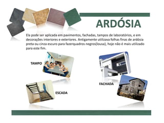 Ela pode ser aplicada em pavimentos, fachadas, tampos de laboratórios, e em
decorações interiores e exteriores. Antigamente utilizava folhas finas de ardósia
preta ou cinza escuro para fazerquadros negros(lousa), hoje não é mais utilizado
para este fim.
FACHADA
TAMPO
ESCADA
 