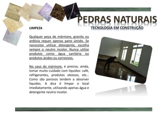 MÁRMORE MANCHADO
LIMPEZA
Qualquer peça de mármore, granito ou
ardósia requer apenas pano úmido. Se
necessitar utilizar detergente, escolha
sempre o neutro incolor. Nunca utilize
produtos como água sanitária ou
produtos ácidos ou corrosivos.
No caso do mármore, é preciso, ainda,
tomar muito cuidado com líquidos: café,
refrigerantes, produtos oleosos, etc…
Como são porosos tendem a absorver
líquidos. A dica é limpar o local
imediatamente, utilizando apenas água e
detergente neutro incolor.
 