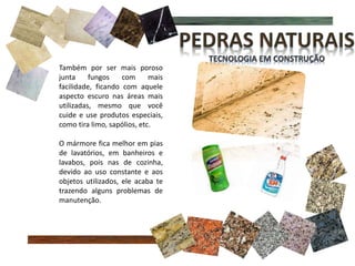 Também por ser mais poroso
junta fungos com mais
facilidade, ficando com aquele
aspecto escuro nas áreas mais
utilizadas, mesmo que você
cuide e use produtos especiais,
como tira limo, sapólios, etc.
O mármore fica melhor em pias
de lavatórios, em banheiros e
lavabos, pois nas de cozinha,
devido ao uso constante e aos
objetos utilizados, ele acaba te
trazendo alguns problemas de
manutenção.
 