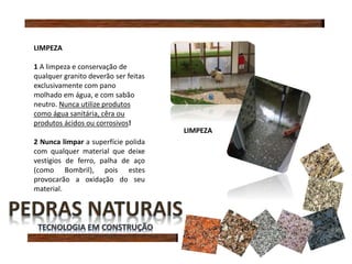 LIMPEZA
1 A limpeza e conservação de
qualquer granito deverão ser feitas
exclusivamente com pano
molhado em água, e com sabão
neutro. Nunca utilize produtos
como água sanitária, cêra ou
produtos ácidos ou corrosivos!
2 Nunca limpar a superfície polida
com qualquer material que deixe
vestígios de ferro, palha de aço
(como Bombril), pois estes
provocarão a oxidação do seu
material.
LIMPEZA
 