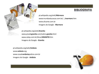 pt.wikipedia.org/wiki/Mármore
www.mundoeducacao.com.br/.../marmore.htm
www.alicante.com.br
Imagens do Google - Marmore
pt.wikipedia.org/wiki/Granito
www.pisodegranito.com/sobre-granito.html
www.catep.com.br/dicas/GRANITO.htm
Imagens do Google - Granito
pt.wikipedia.org/wiki/Ardósia
www.ardosia.org
www.casadaardosiapedras.com.br
Imagens do Google - Ardósia
 