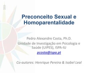 Preconceito Sexual e 
Homoparentalidade 
Pedro Alexandre Costa, Ph.D. 
Unidade de Investigação em Psicologia e 
Saúde (UIPES), ISPA-IU 
pcosta@ispa.pt 
Co-autores: Henrique Pereira & Isabel Leal 
 