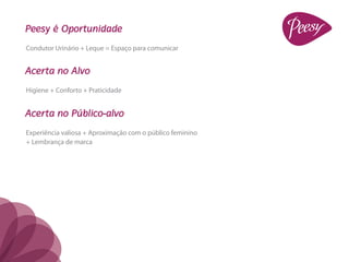 Peesy é Oportunidade
Condutor Urinário + Leque = Espaço para comunicar


Acerta no Alvo
Higiene + Conforto + Praticidade


Acerta no Público-alvo
Experiência valiosa + Aproximação com o público feminino
+ Lembrança de marca
 