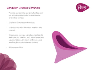 Condutor Urinário Feminino
•	 Produto que permite que a mulher faça xixi
   em pé, mantendo distância do assento e
   evitando o contato.

•	 É vendido somente em farmácias.

•	 Está cada vez mais difundido no Brasil e no
   exterior.

•	 É necessário carregar o produto no dia a dia
   (bolsa, sacola, mochila, etc), além de que, em
   alguns modelos, precisam ser lavados para
   reutilização, o que causa desconforto.

•	 Alto custo unitário
 