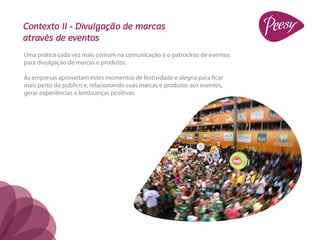 Contexto II - Divulgação de marcas
através de eventos
Uma prática cada vez mais comum na comunicação é o patrocínio de eventos
para divulgação de marcas e produtos.

As empresas aproveitam estes momentos de festividade e alegria para ficar
mais perto do público e, relacionando suas marcas e produtos aos eventos,
gerar experiências e lembranças positivas.
 