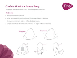 Condutor Urinário + Leque = Peesy
Um Leque que se transforma em Condutor Urinário Feminino.

Vantagens:
•	 Não precisa levar na bolsa.
•	 Pode ser distribuído gratuitamente pela organização do evento.
•	 Instrutoras orientam sobre a utilização do produto.
•	 Une os benefícios do condutor urinário e do leque (refrescar o calor).



                      Face Externa                       Face Interna
                                                               C            C


                             A                   B             A            B




                                     F                             F            F


                                     E


                                     D                             B
                                             A                                      G
                  A                      B
 