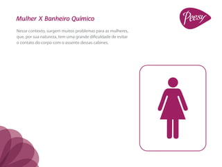 Mulher X Banheiro Químico
Nesse contexto, surgem muitos problemas para as mulheres,
que, por sua natureza, tem uma grande dificuldade de evitar
o contato do corpo com o assento dessas cabines.
 