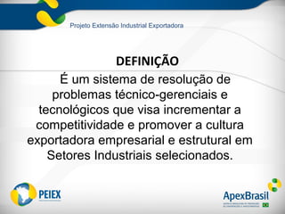 Projeto Extensão Industrial Exportadora




                      DEFINIÇÃO
      É um sistema de resolução de
     problemas técnico-gerenciais e
  tecnológicos que visa incrementar a
 competitividade e promover a cultura
exportadora empresarial e estrutural em
    Setores Industriais selecionados.
 