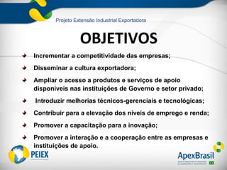 Projeto Extensão Industrial Exportadora



                 OBJETIVOS
Incrementar a competitividade das empresas;
Disseminar a cultura exportadora;
Ampliar o acesso a produtos e serviços de apoio
disponíveis nas instituições de Governo e setor privado;
Introduzir melhorias técnicos-gerenciais e tecnológicas;
Contribuir para a elevação dos níveis de emprego e renda;
Promover a capacitação para a inovação;
Promover a interação e a cooperação entre as empresas e
instituições de apoio.
 
