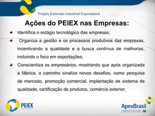 Projeto Extensão Industrial Exportadora

   Ações do PEIEX nas Empresas:
Identifica o estágio tecnológico das empresas;
Organiza a gestão e os processos produtivos das empresas,
incentivando a qualidade e a busca contínua de melhorias,
incluindo o foco em exportações;
Conscientiza os empresários, mostrando que após organizada
a fábrica, o caminho sinaliza novos desafios, como pesquisa
de mercado, promoção comercial, implantação de sistema de
qualidade, certificação de produtos, comércio exterior;
 