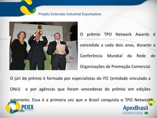 Projeto Extensão Industrial Exportadora




                                        O prêmio TPO Network Awards é

                                        concedido a cada dois anos, durante a

                                        Conferência      Mundial   da   Rede   de

                                        Organizações de Promoção Comercial.

O júri do prêmio é formado por especialistas do ITC (entidade vinculada a

ONU)      e por agências que foram vencedoras do prêmio em edições

anteriores. Essa é a primeira vez que o Brasil conquista o TPO Network

Awards.
 