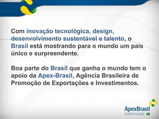 Com inovação tecnológica, design,
desenvolvimento sustentável e talento, o
Brasil está mostrando para o mundo um país
único e surpreendente.

Boa parte do Brasil que ganha o mundo tem o
apoio da Apex-Brasil, Agência Brasileira de
Promoção de Exportações e Investimentos.
 
