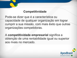Competitividade
Pode-se dizer que é a característica ou
capacidade de qualquer organização em lograr
cumprir a sua missão, com mais êxito que outras
organizações competidoras.

A competitividade empresarial significa a
obtenção de uma rentabilidade igual ou superior
aos rivais no mercado.
 
