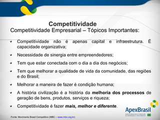 Competitividade
Competitividade Empresarial – Tópicos Importantes:
     Competitividade não é                             apenas   capital   e   infraestrutura.   É
     capacidade organizativa;
     Necessidade de sinergia entre empreendedores;
     Tem que estar conectada com o dia a dia dos negócios;
     Tem que melhorar a qualidade de vida da comunidade, das regiões
     e do Brasil;
     Melhorar a maneira de fazer é condição humana;
     A história civilização é a história da melhoria dos processos de
     geração de bens, produtos, serviços e riqueza;
     Competitividade é fazer mais, melhor e diferente.

Fonte: Movimento Brasil Competitivo (MBC – www.mbc.org.br)
 
