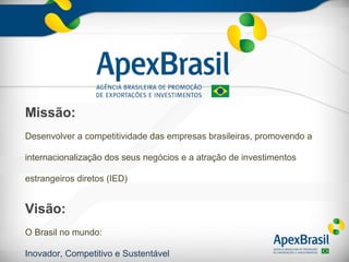 Missão:
Desenvolver a competitividade das empresas brasileiras, promovendo a

internacionalização dos seus negócios e a atração de investimentos

estrangeiros diretos (IED)


Visão:
O Brasil no mundo:

Inovador, Competitivo e Sustentável
 