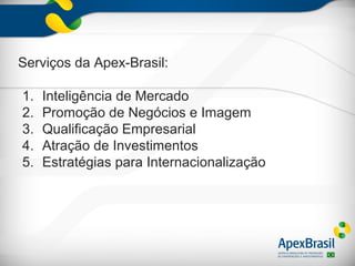Serviços da Apex-Brasil:

1.   Inteligência de Mercado
2.   Promoção de Negócios e Imagem
3.   Qualificação Empresarial
4.   Atração de Investimentos
5.   Estratégias para Internacionalização
 