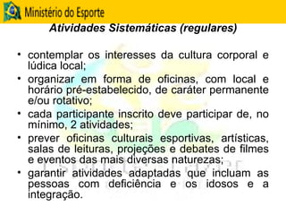 Atividades Sistemáticas (regulares) contemplar os interesses da cultura corporal e lúdica local; organizar em forma de oficinas, com local e horário pré-estabelecido, de caráter permanente e/ou rotativo; cada participante inscrito deve participar de, no mínimo, 2 atividades;  prever oficinas culturais esportivas, artísticas, salas de leituras, projeções e debates de filmes e eventos das mais diversas naturezas; garantir atividades adaptadas que incluam as pessoas com deficiência e os idosos e a integração. 