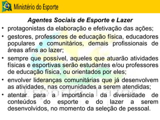 Agentes Sociais de Esporte e Lazer protagonistas da elaboração e efetivação das ações; gestores, professores de educação física, educadores populares e comunitários, demais profissionais de áreas afins ao lazer;  sempre que possível, aqueles que atuarão atividades físicas e esportivas serão estudantes e/ou professores de educação física, ou orientados por eles; envolver lideranças comunitárias que já desenvolvem as atividades, nas comunidades a serem atendidas;  atentar para a importância da diversidade de conteúdos do esporte e do lazer a serem desenvolvidos, no momento da seleção de pessoal. 