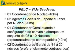 PELC – Vida Saudável:  01 Coordenador de Núcleo (40hs) 02 Agentes Sociais de Esporte e Lazer por Núcleo (20hs) 01 Coordenador Geral quando a configuração de convênio abarque um conjunto de 05 a 10 Núcleos (preferencialmente contrapartida) (40hs) 02 Coordenadores Gerais de 11 a 20 núcleos (preferencialmente contrapartida) 