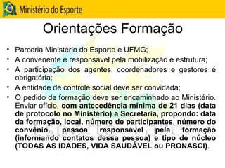 Orientações Formação Parceria Ministério do Esporte e UFMG; A convenente é responsável pela mobilização e estrutura; A participação dos agentes, coordenadores e gestores é obrigatória; A entidade de controle social deve ser convidada; O pedido de formação deve ser encaminhado ao Ministério. Enviar ofício,  com antecedência mínima de 21 dias (data de protocolo no Ministério)   a Secretaria, propondo: data da formação, local, número de participantes ,  número do convênio, pessoa responsável pela formação (informando contatos dessa pessoa) e tipo de núcleo (TODAS AS IDADES, VIDA SAUDÁVEL ou PRONASCI) .   