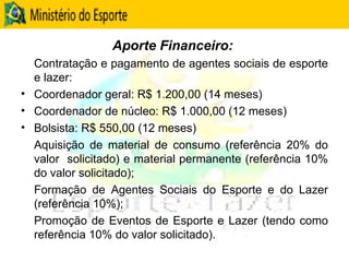 Aporte Financeiro:  Contratação e pagamento de agentes sociais de esporte e lazer: Coordenador geral: R$ 1.200,00 (14 meses) Coordenador de núcleo: R$ 1.000,00 (12 meses) Bolsista: R$ 550,00 (12 meses) Aquisição de material de consumo (referência 20% do valor  solicitado) e material permanente (referência 10% do valor solicitado);  Formação de Agentes Sociais do Esporte e do Lazer (referência 10%); Promoção de Eventos de Esporte e Lazer (tendo como referência 10% do valor solicitado).  