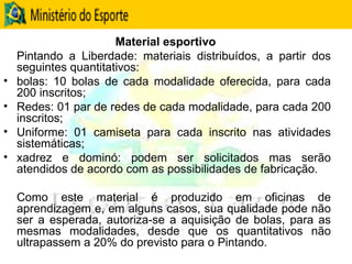 Material esportivo  Pintando a Liberdade: materiais distribuídos, a partir dos seguintes quantitativos:  bolas: 10 bolas de cada modalidade oferecida, para cada 200 inscritos;  Redes: 01 par de redes de cada modalidade, para cada 200 inscritos; Uniforme: 01 camiseta para cada inscrito nas atividades sistemáticas;  xadrez e dominó: podem ser solicitados mas serão atendidos de acordo com as possibilidades de fabricação. Como este material é produzido em oficinas de aprendizagem e, em alguns casos, sua qualidade pode não ser a esperada, autoriza-se a aquisição de bolas, para as mesmas modalidades, desde que os quantitativos não ultrapassem a 20% do previsto para o Pintando. 