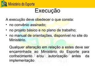 Execução A execução deve obedecer o que consta: no convênio assinado; no projeto básico e no plano de trabalho; no manual de orientações, disponível no site do Ministério. Qualquer alteração em relação a estes deve ser encaminhada ao Ministério do Esporte para conhecimento e/ou autorização antes da implementação 