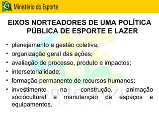 EIXOS NORTEADORES DE UMA POLÍTICA PÚBLICA DE ESPORTE E LAZER planejamento e gestão coletiva; organização geral das ações; avaliação de processo, produto e impactos; intersetorialidade; formação permanente de recursos humanos; investimento na construção, animação sóciocultural e manutenção de espaços e equipamentos. 