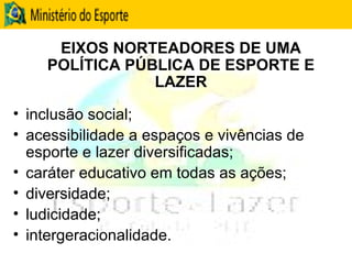 EIXOS NORTEADORES DE UMA POLÍTICA PÚBLICA DE ESPORTE E LAZER inclusão social;  acessibilidade a espaços e vivências de esporte e lazer diversificadas;  caráter educativo em todas as ações;  diversidade;  ludicidade; intergeracionalidade. 