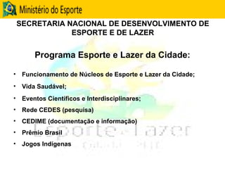 SECRETARIA NACIONAL DE DESENVOLVIMENTO DE ESPORTE E DE LAZER Programa Esporte e Lazer da Cidade: Funcionamento de Núcleos de Esporte e Lazer da Cidade; Vida Saudável; Eventos Científicos e Interdisciplinares; Rede CEDES (pesquisa) CEDIME (documentação e informação) Prêmio Brasil Jogos Indígenas 