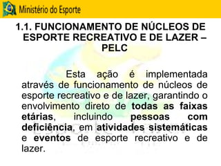 1.1. FUNCIONAMENTO DE NÚCLEOS DE ESPORTE RECREATIVO E DE LAZER – PELC Esta ação é implementada através de funcionamento de núcleos de esporte recreativo e de lazer, garantindo o envolvimento direto de  todas as faixas etárias , incluindo  pessoas com deficiência , em  atividades sistemáticas  e  eventos  de esporte recreativo e de lazer. 