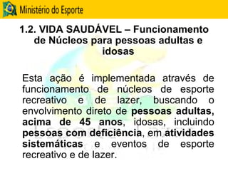 1.2. VIDA SAUDÁVEL – Funcionamento de Núcleos para pessoas adultas e idosas Esta ação é implementada através de funcionamento de núcleos de esporte recreativo e de lazer, buscando o envolvimento direto de  pessoas adultas, acima de 45 anos , idosas, incluindo  pessoas com deficiência , em  atividades sistemáticas  e eventos de esporte recreativo e de lazer. 