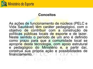 Conceitos As ações de funcionamento de núcleos (PELC e Vida Saudável) têm caráter pedagógico, com o objetivo de contribuir com a construção de políticas públicas locais de esporte e de lazer. Neste sentido o período de um ano é definido como prazo para que a comunidade local se aproprie desta tecnologia, com apoio estrutural e pedagógico do Ministério e, a partir daí, construa sua própria ação e possibilidades de financiamento. 