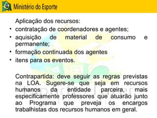 Aplicação dos recursos:  contratação de coordenadores e agentes;  aquisição de material de consumo e permanente; formação continuada dos agentes itens para os eventos.  Contrapartida: deve seguir as regras previstas na LOA. Sugere-se que seja em recursos humanos da entidade parceira, mais especificamente professores que atuarão junto ao Programa que preveja os encargos trabalhistas dos recursos humanos em geral. 