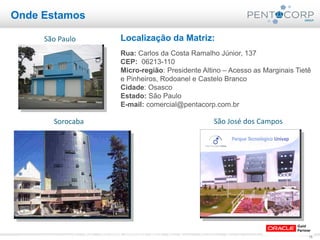 15www.pentacorp.com.br – Tels.: (11) 2779-4575/5561.0910 – São Paulo – Curitiba – Rio de Janeiro – Porto Alegre
Onde Estamos
Localização da Matriz:
Rua: Carlos da Costa Ramalho Júnior, 137
CEP: 06213-110
Micro-região: Presidente Altino – Acesso as Marginais Tietê
e Pinheiros, Rodoanel e Castelo Branco
Cidade: Osasco
Estado: São Paulo
E-mail: comercial@pentacorp.com.br
São Paulo
Sorocaba São José dos Campos
 