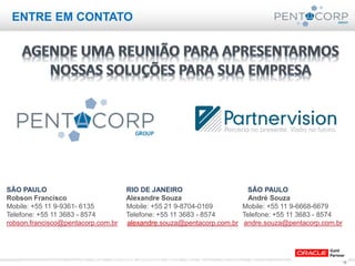 16www.pentacorp.com.br – Tels.: (11) 2779-4575/5561.0910 – São Paulo – Curitiba – Rio de Janeiro – Porto Alegre
ENTRE EM CONTATO
SÃO PAULO RIO DE JANEIRO SÃO PAULO
Robson Francisco Alexandre Souza André Souza
Mobile: +55 11 9-9361- 6135 Mobile: +55 21 9-8704-0169 Mobile: +55 11 9-6668-6679
Telefone: +55 11 3683 - 8574 Telefone: +55 11 3683 - 8574 Telefone: +55 11 3683 - 8574
robson.francisco@pentacorp.com.br alexandre.souza@pentacorp.com.br andre.souza@pentacorp.com.br
 