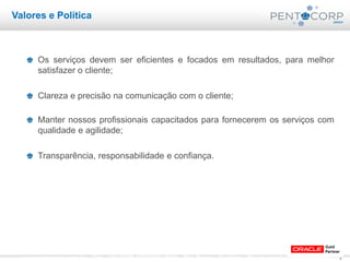 4www.pentacorp.com.br – Tels.: (11) 2779-4575/5561.0910 – São Paulo – Curitiba – Rio de Janeiro – Porto Alegre
Valores e Política
Os serviços devem ser eficientes e focados em resultados, para melhor
satisfazer o cliente;
Clareza e precisão na comunicação com o cliente;
Manter nossos profissionais capacitados para fornecerem os serviços com
qualidade e agilidade;
Transparência, responsabilidade e confiança.
 