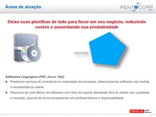 9www.pentacorp.com.br – Tels.: (11) 2779-4575/5561.0910 – São Paulo – Curitiba – Rio de Janeiro – Porto Alegre
Softwares Linguagens (PHP, Java e .Net):
Prestamos serviços de consultoria em automação de processos, desenvolvemos softwares sob medida
e necessidade do cliente.
Dispomos de uma fábrica de softwares com área de suporte atendendo SLA do cliente com qualidade
e inovação, atuando de forma transparente com profissionalismo e responsabilidade.
Áreas de atuação
 