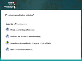 Principais resultados obtidos?
Segundo a Coordenação:
Declínio no índice de criminalidade;
Direcionamento profissional;
Abandono do mundo das drogas e criminalidade;
Melhoria comportamental;
 