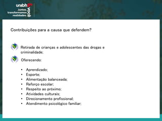 Contribuições para a causa que defendem?
Oferecendo:
• Aprendizado;
• Esporte;
• Alimentação balanceada;
• Reforço escolar;
• Respeito ao próximo;
• Atividades culturais;
• Direcionamento profissional;
• Atendimento psicológico familiar;
Retirada de crianças e adolescentes das drogas e
criminalidade;
 