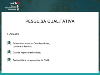 PESQUISA QUALITATIVA
1. Amostra
Grande representatividade;
Entrevistas com as Coordenadoras,
Luciana e Janaina;
Profundidade da operação da ONG;
 