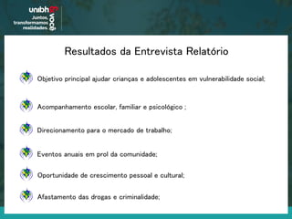 Resultados da Entrevista Relatório
Acompanhamento escolar, familiar e psicológico ;
Objetivo principal ajudar crianças e adolescentes em vulnerabilidade social;
Direcionamento para o mercado de trabalho;
Eventos anuais em prol da comunidade;
Oportunidade de crescimento pessoal e cultural;
Afastamento das drogas e criminalidade;
 