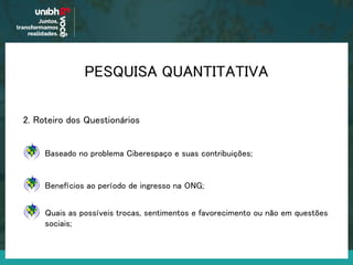 2. Roteiro dos Questionários
Benefícios ao período de ingresso na ONG;
Baseado no problema Ciberespaço e suas contribuições;
Quais as possíveis trocas, sentimentos e favorecimento ou não em questões
sociais;
PESQUISA QUANTITATIVA
 