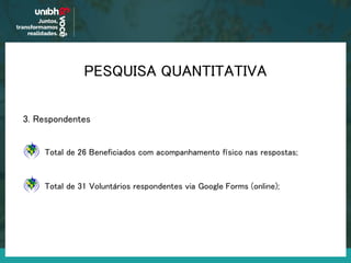 PESQUISA QUANTITATIVA
3. Respondentes
Total de 26 Beneficiados com acompanhamento físico nas respostas;
Total de 31 Voluntários respondentes via Google Forms (online);
 