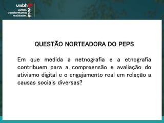 QUESTÃO NORTEADORA DO PEPS
Em que medida a netnografia e a etnografia
contribuem para a compreensão e avaliação do
ativismo digital e o engajamento real em relação a
causas sociais diversas?
 