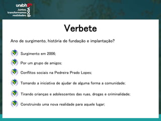 Verbete
Ano de surgimento, história de fundação e implantação?
Surgimento em 2006;
Por um grupo de amigos;
Conflitos sociais na Pedreira Prado Lopes;
Tomando a iniciativa de ajudar de alguma forma a comunidade;
Tirando crianças e adolescentes das ruas, drogas e criminalidade;
Construindo uma nova realidade para aquele lugar;
 
