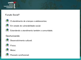 Função Social?
O atendimento de crianças e adolescentes;
Em estado de vulnerabilidade social;
Estendendo o atendimento também à comunidade;
Oportunizando:
Desenvolvimento cultural;
Físico;
Motor;
Pessoal e profissional;
 