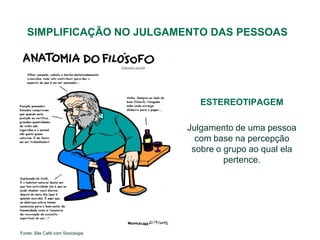 SIMPLIFICAÇÃO NO JULGAMENTO DAS PESSOAS




                                     ESTEREOTIPAGEM

                                  Julgamento de uma pessoa
                                    com base na percepção
                                   sobre o grupo ao qual ela
                                           pertence.




Fonte: Site Café com Sociologia
 